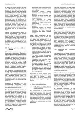 Cradle City Master Plan                                                                                        Section 7: Development Principles

In general the routes require to be direct    •       Encourage waste minimization by            The public environment and open space
and traffic-calmed, with safe places for              including source separation, reuse         system should be designed with clear
people to store their bikes at their                  and recycling.                             definition and enclosure, with a clear
destination. Separate cycle tracks are an     •       Incorporate        existing     building   function and supporting activities. This is
incentive for people to cycle and should              elements where appropriate and             achieved by the establishment of a
be introduced where space allows and                  possible.                                  common building line and / or build to line
where these enhance the overall               •       Provision of efficient storage and         that creates continuity of frontage and
movement system. In more dense urban                  collection of waste and quality            establishes definition and enclosure. The
environments,       sufficiently     wide             design of facilities.                      three dimensional mass of a building
pavements must be established, to             •       The      integration        of    waste    defines the public realm. Accordingly
enable pedestrians and cyclists to share              management processes into all              building elevations and / or trees and the
the same space. They can be separated                 stages of the project, including the       cross-sections of public environments and
through a raised kerb and / or via                    design stage.                              public spaces should be appropriately
appropriate markings. These are to be         •       Include on-site composting if              scaled to establish the sense of urbanism
supported by cycle parking lots and                   possible.                                  particular to that site and environment.
appropriate storage, and they should form     •       Appropriate location of storage            This is supported by the establishment of
an integral part of the overall street                areas and disposal of waste                minimum heights.
layout.                                               according      to     local    authority
                                                      regulations and waste disposal             The development is to include minimum
Parking is to be provided on site of the              services.                                  design criteria at a precinct level, which
various developments, with on-street                                                             accentuate the building’s relationship to
parking on the majority of the streets as     Overall water conservation is an                   the public environment, its point of entry,
public parking. In addition strategically     important principle, given the fact that           parking, vehicular circulation, the security
placed public parking sites / garages are     water is considered a scarce resource. In          treatment of site boundaries, massing of
to be established within 400m catchments      this regard the development is to                  built form, elevational and roof treatment,
to support the diversity and mix of           establish improved water efficiency by             façade modulation, vertical composition
activities. Public parking areas are to be    reducing per capita potable water                  and      relationship   to    adjacent     /
designed with trees … reduce thermal          demand from the mains and by re-using              neighbouring developments. The building
heating.                                      water, which would otherwise be lost, as           massing studies of the proposed land use
                                              run off or waste water. Principles include:        management zones begin to inform the
                                              •    Requirement to harvest rainwater              above (Figure 7-2).
7.3 Engineering Services and Social                (through rainwater tanks) and urban
    Facilities                                     storm water runoff (through passive           7.4.2   Sustainable     Built   Environment
                                                   water management regimes such as                      Guidelines
Alternative storm water management and             retention ponds where applicable, or
conservation development strategies in             other means).                                 The establishment of vertical mixed use
the overall development are important to                                                         building developments, supported by a
                                              •    The option to install two separate
achieve floral and faunal diversity and                                                          mix in land use activities (horizontal
                                                   water piping systems: potable and
ecological sustainability. Accordingly, to                                                       mixed use), enables economic viability,
                                                   grey water.
reduce storm water runoff volumes and                                                            supports public transport, reduces the
                                              •    To capture, treat and reuse waste
improve water quality, methods such as                                                           need to travel, and enables walkability.
                                                   water where appropriate.
dispersed      infiltration  and    storage                                                      The mixed use building typology requires
strategies should be applied. These           •    The utilisation of grey water for             that an active ground floor frontage be
include the application of conveyance              landscape irrigation, car washing             established, ensuring that interest, life
swales vegetated with indigenous plant             and hard surface area cleaning.               and vitality are added to the public realm
species, infiltration buffers, wetland        •    The establishment of water efficient          (Figure 7-3). It also ensures that mono-
biofilters and detention lakes or ponds.           landscapes by the planting of                 use areas are avoided, which result in the
                                                   indigenous vegetation and serviced            inefficient   and    under-utilisation   of
It is recognised that impervious surfaces          by efficient water deliver systems            infrastructure and services.
in urban areas significantly increase water        (e.g. drip irrigation).
run-off with negative environmental                                                              Included in the mixed use principle is the
impacts. In this regard it is recommended     The location of social facilities within           provision of a mixed residential / housing
that permeable surface areas (for             walkable pedestrian sheds of 5 minutes /           typology and associated tenure mix. This
pavements, driveways and other areas)         400m and 10 minutes / 800m                         will enable people from diverse income
be created in order to retain the water-      respectively. If this is not feasible, then        groups to live in the development. This is
retaining function of the soil in the urban   appropriate access to public transport is          to be underpinned by a design approach
landscape.                                    required.                                          that ensures a quality building design and
                                                                                                 aesthetics, with associated management
Application of alternative and more                                                              regimes, to ensure upkeep of standards
environmentally      sustainable   energy     7.4 Place-making Guidelines                        and appropriate maintenance of the
sources, such as solar power, wind                                                               development (Figure 7-4).
energy and the utilisation of gas.            7.4.1     Built Form & Public          Spaces
                                                        Design Guidelines                        An      important    component      in   the
The development aims to establish an                                                             establishment of a sustainable built
overall waste management regime which         The establishment of multifunctional               environment is the inclusion of          the
minimises waste and properly manages          public spaces serves a dual role: they             appropriate number of social facilities.
the waste disposal process. This limits       extend the opportunity for economic                Increased residential densities increase
the potentially harmful impacts on the        exchange and promote socialisation and             the demand for these facilities. In general
environment and can contribute to the         interaction. Well-designed and managed             the facilities should be clustered and / or
visual and physical amenity of the            public spaces can contribute to improved           included in the vertical mix of buildings, in
developments and its built form.              safety and security and, by enhancing the          order to maximise on synergies of usage,
Minimising waste is relevant to all stages    quality of the environment, stimulate              as well as reduce expansive land
of a development’s / building’s lifecycle,    investment and social cohesion within the          requirements. For example sports fields
from construction to demolition. It also      development.                                       can accommodate two or more sport
includes the way in which waste is stored                                                        activities, school halls can double up as
and collected. Principles include:                                                               community halls for meetings etc.

                                                                                                                                       Page 7 /4
 