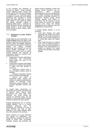 Cradle City Master Plan                                                                            Section 7: Development Principles

to the principles and objectives of              streets enhance pedestrian comfort and
‘Secured by Design’. These principles            disperse vehicle emissions and air-
include designing public spaces and              conditioning        plant        exhausts.
access ways so that they are overlooked          Redevelopments and new developments
by developments, i.e. increasing natural         are to satisfy nominated wind standards
surveillance, provided with good lighting        and maintain comfortable conditions for
(preventing dark, secluded or remote             pedestrians. Building design should
areas) and clear sight lines to ensure           minimise adverse wind effects. In
good visibility. In this regard the spatial      accordance with the controls to ensure
and design principles outlined in                public safety and comfort, the required
Designing Safer places – A Manual for            maximum wind criteria that building
Crime Prevention through Planning and            developments are to adhere to, are to be
Design (Kruger T et al., South African           established at a precinct level.
Police Service & CSIR, Pretoria, 2001)
are to be applied.                               In general lighting pollution is to be
                                                 minimised:
                                                 •    Avoid light trespass and glare
7.4.3    Architectural & Green Building               originating from street and security
         Principles                                   lighting. Fit “full cut-off” luminaries to
                                                      limit the amount of light trespass and
Energy efficiency and conservation is be              to control light output and restrain
enabled (Figure 7-5) by the ability of the            glare.
building to optimise thermal performance,        •    When vertical structures or surfaces
thermal comfort and daylight. Measures                are lit, such as building facades or
must reduce the necessity for mechanical              signs, direct the light downwards if
heating       and     cooling,      minimise          possible. If the only alternative is to
greenhouse gas emissions and use the                  up-light the element, the correct
natural climatic advantages of the                    luminaire must be fitted to avoid light
development’s location such as cooling                spillage.
summer breezes, and exposure to
unobstructed winter sun. Controls in this
regard are to include:
•     Assessment of energy performance
      requirements      and     consumption
      levels (these will have to be
      established).
•     Incorporation of passive solar design
      techniques to optimise heat storage
      in winter and heat transfer in
      summer by
      -     maximising thermal mass in
      floor and walls in northern rooms of
      buildings.
       -    Insulating roof/ceiling/ external
      walls to minimise overshadowing.
      -     Improve     the      control   of
      mechanical space heating and
      cooling by targeting heating/cooling
      systems      to    particular    areas,
      maximising natural ventilation, and
      including adjustable awnings and
      blinds.

To support water conservation, an
appropriate use of fixtures and appliances
is    required    which    reduce        water
consumption and utilise water more
efficiently. This would include the
covering of swimming pools and the
utilisation of more water efficient irrigation
systems for gardens and open spaces.

Building developments are to minimise
sunlight reflection. This is to reduce
potentially    hazardous      glare     for
pedestrians and motorists. It is also to
avoid additional heat load on other
buildings. In this regard reflective glass
may not be allowed on any building.

Windy conditions can cause discomfort
and danger to pedestrians, and
downdrafts from buildings can inhibit the
growth of street trees. Conversely,
moderate breezes that penetrate the


                                                                                                                           Page 7 /6
 