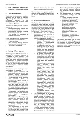 Cradle City Master Plan                                                                          Section 8: Precinct Structure, Precinct Plans & Phasing

8.0 THE PRECINCT STRUCTURE,                          form and place making, and green                      forum for the precinct, including local
    PRECINCT PLANS AND PHASING                       building and architectural principles.                land owners, business, residents
                                                                                                           and the local authorities and their
                                                The next stage, once approval has been                     utilities.
8.1 The Precinct Structure                      obtained for the Cradle City Master Plan,            •     The establishment of a detailed
                                                will be the establishment of Precinct                      implementation strategy. This will
The Cradle City development has been            Plans.                                                     outline:
structured into a series of precincts                                                                       - Costing and where applicable
(Figure 8-1). This will enable a more                                                                           establishment of business plans.
manageable        approach   to   the           8.3 Precinct Plan Requirements                              - Infrastructure development
development and form the basis to the                                                                           phasing, according to agreed
precinct planning process.                      The Precinct Plan comprises the detailed                        time frames and based on an
                                                planning and design of an area within the                       incremental approach.
The structure of the precincts has been         land-holding in order to realise its physical               - Responsibilities and
informed by:                                    development. The precinct area is defined                       accountability; including
•     Existing development energies and         according to its characteristics and the                        establishment of heads of
      expansion opportunities.                  proposed development phasing. The                               agreement regarding
•     Environmental sensitivity & natural       components of a precinct plan include:                          infrastructure provision and
      features; topography etc.                 •    Establishment        of    a     precinct                  services.
•     The principle of establishing a                development concept according to                       - Development management:
      walkable environment.                          the master plan.                                           technical and administrative co-
                                                •    Refinement of the development                              ordination and support.
A total of three precincts and associated            concept into a precinct plan with:
sub-precincts have been established:                  -    Undertaking an Environmental              The precinct plans are to form the basis
•    “The Green Coast”                                     Impact      Assessment         with       for the variety of heads of agreements
•    The “Lanseria Airport Business,                       resultant          Environmental          that require to be established with local
     Industrial, and Tourism Gateway”                      Management Framework.                     and provincial authorities, as well as the
•    The “Urban Living Centre”                        -    A detailed land use plan, with            associated utilities and agencies such as
                                                           land use rights to site level of          Eskom and Rand Water.
                                                           detail. This will yield a detailed
                                                           zoning plan and associated
8.2 Package of Plans Approach                              development rights (floor area,
                                                           height, coverage, parking etc.)
The management of the development, as                 -    A detailed transportation and
outlined in the introduction, is directed by               traffic plan, including traffic
a package of plans approach. This                          impact study. This will include
encompasses the establishment of a                         proposals and designs for the
master plan, out of which precinct plans                   inclusion of public transport,
are established for specific components                    cycle ways and pedestrian
of the development. Each precinct plan                     paths.
will form the basis to their respective site          -    A detailed engineering services
development plans, and then detailed                       plan,        including        local
building plans.                                            reticulation, as well as a
                                                           service plan design (and
The outcomes of this master plan stage                     costing).
for Cradle City are as follows:                       -    The establishment of a detailed
•     Outlining policy compliance with                     urban      design      plan    and
      existing sub-regional planning and                   supporting design codes. This
      existing      spatial     development                will deal with the street
      frameworks of the local authorities.                 environment, the pedestrian
•     The incorporation of the outcomes                    network,           environmental
      and       directives      from       an              improvements, mixed use,
      Environmental Impact Scoping of                      densities, building massing
      the land-holding.                                    and       heights,      residential
•     The establishment of a Land Use                      typologies, block structure and
      Plan, with overall land use rights.                  urban grain, edge treatment
      This includes the required provision                 and      landmark        buildings,
      of social facilities, public open                    emergency management and
      space, sport facilities and recreation.              public safety & building design
                                                           guidelines.
•     The      establishment        of      a
                                                      -    Undertaking required public
      Transportation Plan, including road
                                                           participation processes.
      network planning, public transport
      and         traffic       management      •    The establishment of a detailed
      requirements.                                  management framework. This will
                                                     outline in detail co-ordination with
•     The establishment of an Engineering
                                                     local authorities, town planning
      Services Plan, determining the bulk
                                                     approvals and controls, and the
      water, sewerage, electricity and
                                                     possibility of establishing community
      stormwater requirements for the
                                                     improvement districts, and other
      development. The plan also includes
                                                     forms of public-private partnerships
      a phasing strategy for this
                                                     etc.    to     enable      the     urban
      component.
                                                     management of the development.
•     The establishment of an Urban
                                                     This may also investigate the option
      Design Plan, establishing directives
                                                     of establishing a design review
      and principles with regard to the
                                                     process, as well as a development
      proposed built environment, urban


                                                                                                                                              Page 8 /2
 