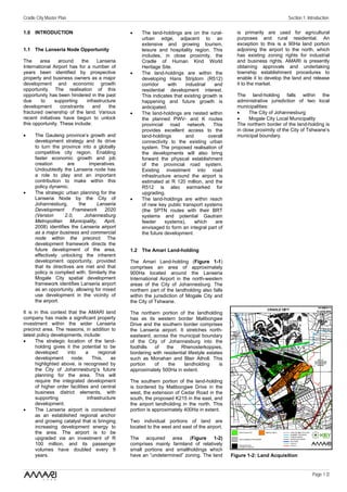 Cradle City Master Plan                                                                                                   Section 1: Introduction

1.0 INTRODUCTION                                 •    The land-holdings are on the rural-          is primarily are used for agricultural
                                                      urban edge, adjacent to an                   purposes and rural residential. An
                                                      extensive and growing tourism,               exception to this is a 90Ha land portion
1.1 The Lanseria Node Opportunity                     leisure and hospitality region. This         adjoining the airport to the north, which
                                                      includes, in close proximity, the            has existing zoning rights for industrial
The     area     around     the    Lanseria           Cradle of Human Kind World                   and business rights. AMARI is presently
International Airport has for a number of             Heritage Site.                               obtaining approvals and undertaking
years been identified by prospective             •    The land-holdings are within the             township establishment procedures to
property and business owners as a major               developing Hans Strijdom (R512)              enable it to develop the land and release
development and economic growth                       corridor     with    industrial   and        it to the market.
opportunity. The realisation of this                  residential development interest.
opportunity has been hindered in the past             This indicates that existing growth is       The land-holding falls within the
due      to     supporting    infrastructure          happening and future growth is               administrative jurisdiction of two local
development       constraints    and     the          anticipated.                                 municipalities:
fractured ownership of the land. Various         •    The land-holdings are nested within          •     The City of Johannesburg
recent initiatives have begun to unlock               the planned PWV- and K routes                •     Mogale City Local Municipality
this opportunity. These include:                      provincial road network. This                The northern border of the land-holding is
                                                      provides excellent access to the             in close proximity of the City of Tshwane’s
•     The Gauteng province’s growth and               land-holdings        and        overall      municipal boundary.
      development strategy and its drive              connectivity to the existing urban
      to turn the province into a globally            system. The proposed realisation of
      competitive city region. Enabling               the developments will also bring
      faster economic growth and job                  forward the physical establishment
      creation        are       imperatives.          of the provincial road system.
      Undoubtedly the Lanseria node has               Existing investment into road
      a role to play and an important                 infrastructure around the airport is
      contribution to make within this                estimated at R 120 million, and the
      policy dynamic.                                 R512 is also earmarked for
•     The strategic urban planning for the            upgrading.
      Lanseria Node by the City of               •    The land-holdings are within reach
      Johannesburg,        the      Lanseria          of new key public transport systems
      Development       Framework      2020           (the SPTN routes with their BRT
      (Version       2.0,     Johannesburg            systems and potential Gautrain
      Metropolitan     Municipality,   April,         feeder     systems),     which     are
      2008) identifies the Lanseria airport           envisaged to form an integral part of
      as a major business and commercial              the future development.
      node within the precinct. The
      development framework directs the
      future development of the area,            1.2 The Amari Land-holding
      effectively unlocking the inherent
      development opportunity, provided          The Amari Land-holding (Figure 1-1)
      that its directives are met and that       comprises an area of approximately
      policy is complied with. Similarly the     900Ha located around the Lanseria
      Mogale City spatial development            International Airport in the north-western
      framework identifies Lanseria airport      areas of the City of Johannesburg. The
      as an opportunity, allowing for mixed      northern part of the landholding also falls
      use development in the vicinity of         within the jurisdiction of Mogale City and
      the airport.                               the City of Tshwane.

It is in this context that the AMARI land        The northern portion of the landholding
company has made a significant property          has as its western border Malibongwe
investment within the wider Lanseria             Drive and the southern border comprises
precinct area. The reasons, in addition to       the Lanseria airport. It stretches north-
latest policy developments, include:             eastward, across the municipal boundary
•      The strategic location of the land-       of the City of Johannesburg into the
       holding gives it the potential to be      foothills  of   the    Rhenosterkoppies,
       developed      into      a     regional   bordering with residential lifestyle estates
       development      node.      This,    as   such as Monahan and Blair Atholl. This
       highlighted above, is recognised by       portion    of    the     landholding       is
       the City of Johannesburg’s future         approximately 500Ha in extent.
       planning for the area. This will
       require the integrated development        The southern portion of the land-holding
       of higher order facilities and central    is bordered by Malibongwe Drive in the
       business district elements, with          west, the extension of Cedar Road in the
       supporting               infrastructure   south, the proposed K215 in the east, and
       development.                              the airport landholding in the north. This
•      The Lanseria airport is considered        portion is approximately 400Ha in extent.
       as an established regional anchor
       and growing catalyst that is bringing     Two individual portions of land are
       increasing development energy to          located to the west and east of the airport.
       the area. The airport is to be
       upgraded via an investment of R           The acquired area (Figure 1-2)
       100 million, and its passenger            comprises mainly farmland of relatively
       volumes have doubled every 9              small portions and smallholdings which
       years.                                    have an “undetermined” zoning. The land         Figure 1-2: Land Acquisition


                                                                                                                                       Page 1 /2
 