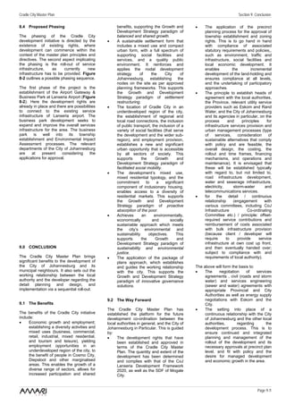 Cradle City Master Plan                                                                                                     Section 9: Conclusion

8.4 Proposed Phasing                                 benefits, supporting the Growth and           •    The application of the precinct
                                                     Development Strategy paradigm of                   planning process for the approval of
The phasing of the Cradle City                       balanced and shared growth.                        township establishment and zoning
development initiative is directed by the       •    A sustainable settlement form that                 rights. This is to go hand in hand
existence of existing rights, where                  includes a mixed use and compact                   with compliance of associated
development can commence within the                  urban form, with a full spectrum of                statutory requirements and policies,,
context of the master plan principles and            supporting social facilities and                   such as environment, traffic and
directives. The second aspect implicating            services, and a quality public                     infrastructure, social facilities and
the phasing is the roll-out of service               environment. It reinforces and                     local economic development. It
infrastructure,   as     currently    new            applies the nodal development                      enables          the        incremental
infrastructure has to be provided. Figure            strategy       of     the     City       of        development of the land-holding and
8-2 outlines a possible phasing sequence.            Johannesburg,         establishing     the         ensures compliance at all levels,
                                                     nodes on the site as per approved                  and the undertaking of participatory
The first phase of the project is the                planning frameworks. This supports                 approaches.
establishment of the Airport Gateway &               the Growth and Development                    •    The principle to establish heads of
Business Park at Lanseria Airport (Figure            Strategy paradigm of settlement                    agreement with the local authorities,
8-2). Here the development rights are                restructuring.                                     the Province, relevant utility service
already in place and there are possibilities    •    The location of Cradle City in an                  providers such as Eskom and Rand
to connect to the existing service                   underdeveloped region of the city,                 Water, and the City of Johannesburg
infrastructure of Lanseria airport. The              the establishment of regional and                  and its agencies in particular, on the
business park development seeks to                   local road connections, the inclusion              process       and      principles     for
expand and improve the overall services              of public transport, the inclusion of a            infrastructure services provision and
infrastructure for the area. The business            variety of social facilities (that serve           urban management processes (type
park     is   well   into   its   township           the development and the wider sub-                 of    services,     consideration      of
establishment and Environmental Impact               region), and employment provision,                 sustainable alternatives that comply
Assessment processes. The relevant                   establishes a new and significant                  with policy and are feasible, the
departments of the City of Johannesburg              urban opportunity that is accessible               overall design, the costing, the
are     at   present     considering     the         by all sectors of society. This                    rollout and time frames, financing
applications for approval.                           supports        the      Growth       and          mechanisms, and operations and
                                                     Development Strategy paradigm of                   maintenance). It is envisaged that
                                                     facilitated social mobility.                       these will be established typically
                                                •    The development’s mixed use,                       with regard to, but not limited to,
                                                     mixed residential typology, and the                road infrastructure development,
                                                     commitment         to    a     significant         water and sewerage infrastructure,
                                                     component of inclusionary housing,                 electricity,      storm-water       and
                                                     enables access to a diversity of                   telecommunications services.
                                                     residential markets. This supports            •    for    the     detail   /    continuous
                                                     the Growth and Development                         relationship      (engagement       with
                                                     Strategy paradigm of proactive                     various committees, including CoJ
                                                     absorption of the poor.                            Infrastructure            Co-ordinating
                                                •    Achieves        an      environmentally,           Committee etc.) / principle: offset-
                                                     economically           and        socially         required service contributions and
                                                     sustainable approach which meets                   reimbursement of costs associated
                                                     the     city’s    environmental       and          with bulk infrastructure provision
                                                     sustainability       objectives.      This         (because client / developer will
                                                     supports        the      Growth       and          require      to     provide      service
                                                     Development Strategy paradigm of                   infrastructure at own cost up front,
9.0 CONCLUSION                                       sustainability and environmental                   and then eventually handed over;
                                                     justice.                                           subject to compliance with and
The Cradle City Master Plan brings              •    The application of the package of                  requirements of local authority).
significant benefits to the development of           plans approach, which establishes
the City of Johannesburg and its                     and guides the working relationship           The above will form the basis to:
municipal neighbours. It also sets out the           with the city. This supports the              •    The      negotiation    of   services
working relationship between the local               Growth and Development Strategy                    agreements , civil (roads and storm
authority and the developer regarding the            paradigm of innovative governance                  water) and services engineering
detail planning and design, and                      solutions.                                         (sewer and water) agreements with
implementation via a sequential roll-out.                                                               appropriate Provincial and City
                                                                                                        Authorities as well as energy supply
                                                9.2 The Way Forward                                     negotiations with Eskom and the
9.1 The Benefits                                                                                        City.
                                                The Cradle City Master Plan has                    •    The setting into place of a
The benefits of the Cradle City initiative      established the platform for the future                 continuous relationship with the City
include:                                        development co-ordination between the                   of Johannesburg and the other local
•     Economic growth and employment;           local authorities in general, and the City of           authorities,       regarding      the
      establishing a diversity activities and   Johannesburg in Particular. This is guided              development process. This is to
      mixed uses (business, commercial,         by:                                                     ensure continued and integrated
      retail, industrial, mixed residential,    •     The development rights that have                  planning and management of the
      and tourism and leisure), yielding              been established and approved in                  rollout of the development and its
      employment opportunities in an                  terms of the Cradle City Master                   necessary approvals at precinct plan
      underdeveloped region of the city, to           Plan. The quantity and extent of the              level. and fit with policy and the
      the benefit of people in Cosmo City,            development has been determined                   desire for managed development
      Diepsloot and other marginalised                and complies with that of the CoJ                 and economic growth in the area.
      areas. This enables the growth of a             Lanseria Development Framework
      diverse range of sectors, allows for            2020, as well as the SDF of Mogale
      increased participation and shared              City.


                                                                                                                                        Page 9 /1
 