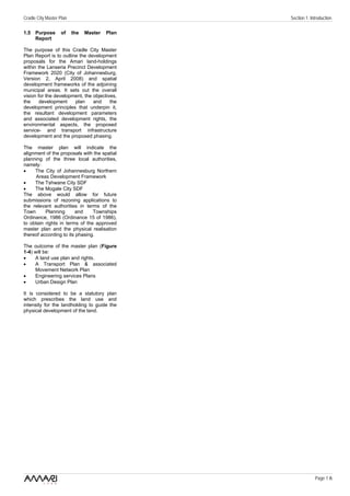 Cradle City Master Plan                         Section 1: Introduction

1.5 Purpose        of     the   Master   Plan
    Report

The purpose of this Cradle City Master
Plan Report is to outline the development
proposals for the Amari land-holdings
within the Lanseria Precinct Development
Framework 2020 (City of Johannesburg,
Version 2, April 2008) and spatial
development frameworks of the adjoining
municipal areas. It sets out the overall
vision for the development, the objectives,
the     development     plan    and     the
development principles that underpin it,
the resultant development parameters
and associated development rights, the
environmental aspects, the proposed
service- and transport infrastructure
development and the proposed phasing.

The master plan will indicate the
alignment of the proposals with the spatial
planning of the three local authorities,
namely:
•    The City of Johannesburg Northern
     Areas Development Framework
•    The Tshwane City SDF
•    The Mogale City SDF
The above would allow for future
submissions of rezoning applications to
the relevant authorities in terms of the
Town      Planning      and     Townships
Ordinance, 1986 (Ordinance 15 of 1986),
to obtain rights in terms of the approved
master plan and the physical realisation
thereof according to its phasing.

The outcome of the master plan (Figure
1-4) will be:
•    A land use plan and rights.
•    A Transport Plan & associated
     Movement Network Plan
•    Engineering services Plans
•    Urban Design Plan

It is considered to be a statutory plan
which prescribes the land use and
intensity for the landholding to guide the
physical development of the land.




                                                             Page 1 /6
 