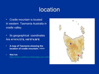 location
• Cradle mountain is located
In western Tasmania Australia in
cradle valley.
• Its geographical coordinates
Are 41°41′4.72″S, 145°57′4.59″E
• A map of Tasmania showing the
location of cradle mountain. >>>>
• Web link
http://www.cradlemountainlodge.com.au/location/
 
