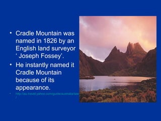• Cradle Mountain was
named in 1826 by an
English land surveyor
‘ Joseph Fossey’.
• He instantly named it
Cradle Mountain
because of its
appearance.
• http://au.travel.yahoo.com/guide/australia/tasmania/cradle-mountain
/
 