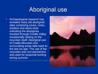 Aboriginal use
• Archaeological research has
revealed many old aboriginal
sites containing caves, rocks,
shelters and stone tools
indicating the aborigines
traveled through Cradle Valley
occasionally resting on the
mountain itself. Aboriginal use
of Cradle Mountain and
surrounding areas date back to
the last ice age. The use of the
mountain was non-permanent,
and used for seasonal hunting
during summer.
• http://www.parks.tas.gov.au/natparks/cradle/highlights.html
 