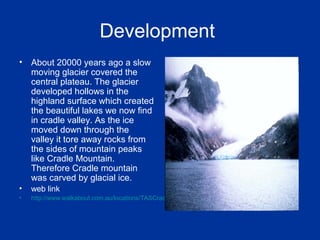 Development
• About 20000 years ago a slow
moving glacier covered the
central plateau. The glacier
developed hollows in the
highland surface which created
the beautiful lakes we now find
in cradle valley. As the ice
moved down through the
valley it tore away rocks from
the sides of mountain peaks
like Cradle Mountain.
Therefore Cradle mountain
was carved by glacial ice.
• web link
• http://www.walkabout.com.au/locations/TASCradleMountain.shtml
 