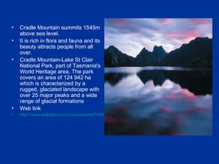 • Cradle Mountain summits 1545m
above sea level.
• It is rich in flora and fauna and its
beauty attracts people from all
over.
• Cradle Mountain-Lake St Clair
National Park, part of Tasmania's
World Heritage area. The park
covers an area of 124 942 ha
which is characterized by a
rugged, glaciated landscape with
over 25 major peaks and a wide
range of glacial formations
• Web link
• http://www.walkabout.com.au/locations/TASCradleMountain.shtml
 