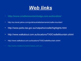 Web links
• http://www.cradlemountainlodge.com.au/location/
• http://au.travel.yahoo.com/guide/australia/tasmania/cradle-mountain/
• http://www.parks.tas.gov.au/natparks/cradle/highlights.html
• http://www.walkabout.com.au/locations/TASCradleMountain.shtml
• http://www.walkabout.com.au/locations/TASCradleMountain.shtml
• http://www.cradlemountainchateau.com.au/
 