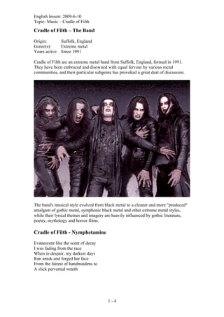 English lesson: 2009-6-10
Topic: Music – Cradle of Filth

Cradle of Filth – The Band

Origin:       Suffolk, England
Genre(s):     Extreme metal
Years active: Since 1991

Cradle of Filth are an extreme metal band from Suffolk, England, formed in 1991.
They have been embraced and disowned with equal fervour by various metal
communities, and their particular subgenre has provoked a great deal of discussion.




The band's musical style evolved from black metal to a cleaner and more "produced"
amalgam of gothic metal, symphonic black metal and other extreme metal styles,
while their lyrical themes and imagery are heavily influenced by gothic literature,
poetry, mythology and horror films.

Cradle of Filth - Nymphetamine

Evanescent like the scent of decay
I was fading from the race
When in despair, my darkest days
Ran amok and forged her face
From the fairest of handmaidens to
A slick perverted wraith




                                        1-4
 