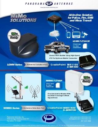 Create A WiFi Bubble Using High-Speed
LTE For Optimum Mobile Connection
Antenna Solution for:
Antenna Solution for:
Panorama Antennas, Inc.
1551 Heritage Parkway, Suite 101
Mansfield, TX 76063
www.panorama-antennas.com
sales@panorama-antennas.com
817-539-1888
WMMG-7-27-5SP
Click here
to view
datasheet
LGMM-7-27-24-58
Click here
to view
datasheet
LGMM Series
WMMG Series
All-In-One Solution
for Police, Fire, EMS
and Mass Transit
Provides Interior Modem With
Excellent Coverage In Weak
Signal Areas
All logotypes, trademarks, model numbers remain the property of their respective owner(s), and are used for identification purposes only.
 