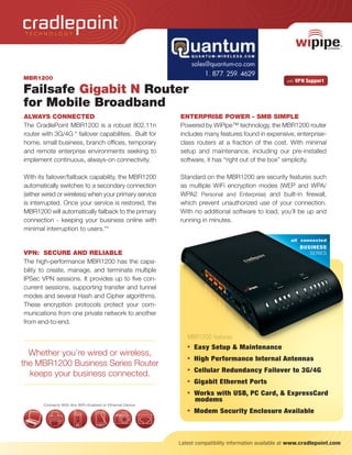 TECHNOLOGY




MBR1200                                                                                               with   VPN Suppor t

Failsafe Gigabit N Router
for Mobile Broadband
ALWAYS CONNECTED                                           ENTERPRISE POWER - SMB SIMPLE
The CradlePoint MBR1200 is a robust 802.11n                Powered by WiPipe™ technology, the MBR1200 router
router with 3G/4G * failover capabilities. Built for       includes many features found in expensive, enterprise-
home, small business, branch offices, temporary            class routers at a fraction of the cost. With minimal
and remote enterprise environments seeking to              setup and maintenance, including our pre-installed
implement continuous, always-on connectivity.              software, it has “right out of the box” simplicity.

With its failover/failback capability, the MBR1200         Standard on the MBR1200 are security features such
automatically switches to a secondary connection           as multiple WiFi encryption modes (WEP and WPA/
(either wired or wireless) when your primary service       WPA2 Personal and Enterprise) and built-in firewall,
is interrupted. Once your service is restored, the         which prevent unauthorized use of your connection.
MBR1200 will automatically failback to the primary         With no additional software to load, you’ll be up and
connection - keeping your business online with             running in minutes.
minimal interruption to users.**
                                                                                                        all::connected
                                                                                                               BUSINESS
VPN: SECURE AND RELIABLE                                                                                          SERIES
The high-performance MBR1200 has the capa-
bility to create, manage, and terminate multiple
IPSec VPN sessions. It provides up to five con-
current sessions, supporting transfer and tunnel
modes and several Hash and Cipher algorithms.
These encryption protocols protect your com-
munications from one private network to another
from end-to-end.

                                                              MBR1200 features
                                                              • Easy Setup & Maintenance
  Whether you’re wired or wireless,
                                                              • High Performance Internal Antennas
the MBR1200 Business Series Router
                                                              • Cellular Redundancy Failover to 3G/4G
  keeps your business connected.
                                                              • Gigabit Ethernet Ports

TECHNOLOGY                                                    • Works with USB, PC Card, & ExpressCard
                                                                 modems
       Connects With Any WiFi–Enabled or Ethernet Device
                                                              • Modem Security Enclosure Available




                                                           Latest compatibility information available at www.cradlepoint.com
 