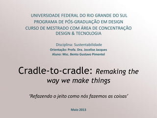 Cradle-to-cradle: Remaking the way we make things 
‘Refazendo o jeito como nós fazemos as coisas’ 
Maio 2013 
UNIVERSIDADE FEDERAL DO RIO GRANDE DO SUL 
PROGRAMA DE PÓS-GRADUAÇÃO EM DESIGN 
CURSO DE MESTRADO COM ÁREA DE CONCENTRAÇÃO DESIGN & TECNOLOGIA 
Disciplina: Sustentabilidade 
Orientação: Profa. Dra. Jocelise Jacques 
Aluno: Msc. Bento Gustavo Pimentel  