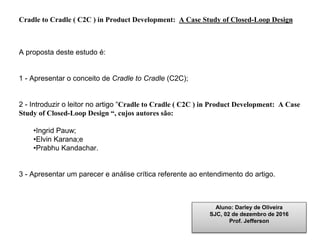 Cradle to Cradle ( C2C ) in Product Development: A Case Study of Closed-Loop Design
A proposta deste estudo é:
1 - Apresentar o conceito de Cradle to Cradle (C2C);
2 - Introduzir o leitor no artigo “Cradle to Cradle ( C2C ) in Product Development: A Case
Study of Closed-Loop Design “, cujos autores são:
•Ingrid Pauw;
•Elvin Karana;e
•Prabhu Kandachar.
3 - Apresentar um parecer e análise crítica referente ao entendimento do artigo.
Aluno: Darley de Oliveira
SJC, 02 de dezembro de 2016
Prof. Jefferson
 