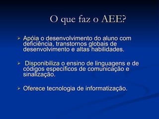 O que faz o  AEE ? Apóia  o desenvolvimento do aluno com deficiência, transtornos globais de desenvolvimento e altas habilidades. Disponibiliza  o ensino de linguagens e de códigos específicos de comunicação e sinalização. Oferece  tecnologia de informatização. 