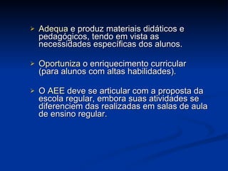 Adequa  e produz materiais didáticos e pedagógicos, tendo em vista as necessidades específicas dos alunos. Oportuniza  o enriquecimento curricular (para alunos com altas habilidades). O   AEE  deve se articular com a proposta da escola regular, embora suas atividades se diferenciem das realizadas em salas de aula de ensino regular.  