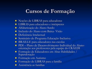 Cursos de Formação  Noções de LIBRAS para educadores  LIBRAS para educadores e intérpretes  Alfabetização do Aluno Surdo Inclusão do Aluno com Baixa- Visão  Deficiência Intelectual Seminário do Programa Educação Inclusiva BRAILLE para educadores nas escolas PDI – Plano de Desenvolvimento Individual do Aluno- orientação aos professores pela equipe do CRAEDI Formação de Educadores em Altas Habilidades / Superdotação  Formação em Autismo  Formação de LIBRAS para a família Assistência as famílias 