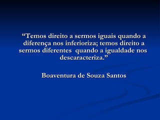 “ Temos direito a sermos iguais quando a diferença nos inferioriza; temos direito a sermos diferentes  quando a igualdade nos  descaracteriza.” Boaventura de Souza Santos 