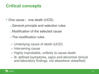 Critical concepts


• One cause - one death (UCD)
  o General principle and selection rules
  o Modification of the selected cause
  o The modification rules

   –   Underlying cause of death (UCD)
   –   Intervening cause
   –   Highly improbable, unlikely to cause death
   –   Ill- defined (symptoms, signs and abnormal clinical
       and laboratory findings, not elsewhere classified)


                                                             12
 