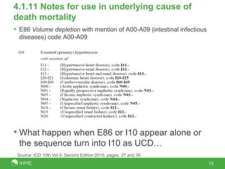 4.1.11 Notes for use in underlying cause of
death mortality
• E86 Volume depletion with mention of A00-A09 (intestinal infectious
  diseases) code A00-A09




• What happen when E86 or I10 appear alone or
  the sequence turn into I10 as UCD…
 Source: ICD 10th Vol II, Second Edition 2010, pages 37 and 39
                                                                        13
 