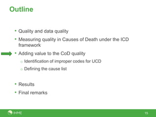 Outline


 • Quality and data quality
 • Measuring quality in Causes of Death under the ICD
  framework
 • Adding value to the CoD quality
   o Identification of improper codes for UCD
   o Defining the cause list



 • Results
 • Final remarks


                                                        15
 