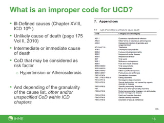 What is an improper code for UCD?
• Ill-Defined causes (Chapter XVIII,
  ICD 10th )
• Unlikely cause of death (page 175
  Vol II, 2010)
• Intermediate or immediate cause
  of death
• CoD that may be considered as
  risk factor
   o Hypertension or Atherosclerosis


• And depending of the granularity
  of the cause list, other and/or
  unspecified CoD within ICD
  chapters


                                       16
 