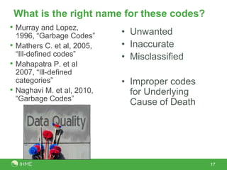What is the right name for these codes?
• Murray and Lopez,
    1996, “Garbage Codes”     • Unwanted
•   Mathers C. et al, 2005,   • Inaccurate
    “Ill-defined codes”       • Misclassified
•   Mahapatra P. et al
    2007, “Ill-defined
    categories”               • Improper codes
•   Naghavi M. et al, 2010,     for Underlying
    “Garbage Codes”
                                Cause of Death




                                                 17
 