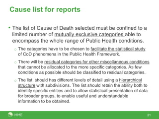 Cause list for reports

• The list of Cause of Death selected must be confined to a
 limited number of mutually exclusive categories able to
 encompass the whole range of Public Health conditions.
  o The categories have to be chosen to facilitate the statistical study
    of CoD phenomena in the Public Health Framework.
  o There will be residual categories for other miscellaneous conditions
    that cannot be allocated to the more specific categories. As few
    conditions as possible should be classified to residual categories.
  o The list should has different levels of detail using a hierarchical
    structure with subdivisions. The list should retain the ability both to
    identify specific entities and to allow statistical presentation of data
    for broader groups, to enable useful and understandable
    information to be obtained.


                                                                           21
 