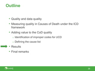 Outline


 • Quality and data quality
 • Measuring quality in Causes of Death under the ICD
  framework
 • Adding value to the CoD quality
   o Identification of improper codes for UCD
   o Defining the cause list

 • Results
 • Final remarks



                                                        26
 