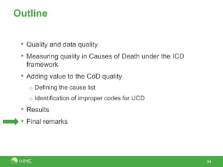 Outline


 • Quality and data quality
 • Measuring quality in Causes of Death under the ICD
  framework
 • Adding value to the CoD quality
   o Defining the cause list
   o Identification of improper codes for UCD

 • Results
 • Final remarks



                                                        34
 