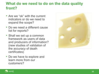 What do we need to do on the data quality
front?
• Are we “ok” with the current
 indicators or do we need to
 expand the scope?
• Do we need a different cause
 list for reports?
• Shall we set up a common
 framework as users of data
 and producers of information?
 (new studies of validation of
 the accuracy of death
 certificates)
• Do we have to explore and
 learn more from our
 customers?

                                            36
 