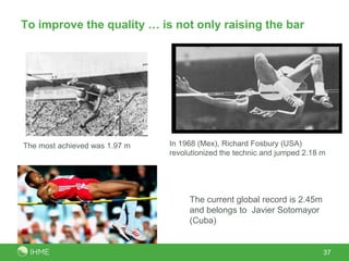 To improve the quality … is not only raising the bar




The most achieved was 1.97 m   In 1968 (Mex), Richard Fosbury (USA)
                               revolutionized the technic and jumped 2.18 m




                                    The current global record is 2.45m
                                    and belongs to Javier Sotomayor
                                    (Cuba)


                                                                          37
 