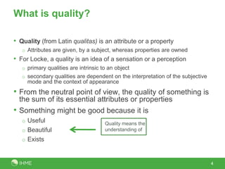 What is quality?

• Quality (from Latin qualitas) is an attribute or a property
    o Attributes are given, by a subject, whereas properties are owned
• For Locke, a quality is an idea of a sensation or a perception
    o primary qualities are intrinsic to an object
    o secondary qualities are dependent on the interpretation of the subjective
      mode and the context of appearance
• From the neutral point of view, the quality of something is
    the sum of its essential attributes or properties
•   Something might be good because it is
    o Useful                           Quality means the
    o Beautiful                        understanding of

    o Exists



                                                                                  4
 