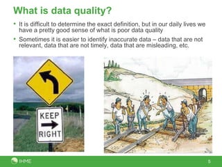 What is data quality?
• It is difficult to determine the exact definition, but in our daily lives we
  have a pretty good sense of what is poor data quality
• Sometimes it is easier to identify inaccurate data – data that are not
  relevant, data that are not timely, data that are misleading, etc.




                                                                                 5
 