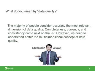 What do you mean by “data quality?”



 The majority of people consider accuracy the most relevant
 dimension of data quality. Completeness, currency, and
 consistency come next on the list. However, we need to
 understand better the multidimensional concept of data
 quality.




                                                          6
 