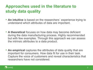Approaches used in the literature to
study data quality
• An intuitive is based on the researchers´ experience trying to
 understand which attributes of data are important.


• A theoretical focuses on how data may become deficient
 during the data manufacturing process. Highly recommended
 but with few examples. Through this approach we can assess
 the intrinsic attributes to a data product.


• An empirical captures the attributes of data quality that are
 important for consumers. How data fit for use in their task.
 Capture the voice of customers and reveal characteristics that
 researchers have not considered.

                                                                   7
 