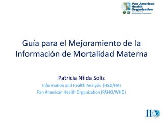 Guía para el Mejoramiento de la
Información de Mortalidad Materna

               Patricia Nilda Soliz
       Information and Health Analysis (HSD/HA)
     Pan American Health Organization (PAHO/WHO)
 