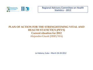 Regional Advisory Committee on Health
                                  Statistics - 2012




PLAN OF ACTION FOR THE STRENGHTENING VITAL AND
            HEALTH STATICTICS (PEVS)
              Current situation for 2012
             Alejandro Giusti (HSD/HA)




                La Habana, Cuba – March 26-28 2012
 