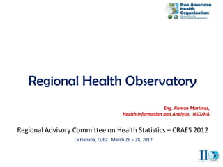 Regional Health Observatory
                                                           Eng. Ramon Martinez,
                                        Health Information and Analysis, HSD/HA


Regional Advisory Committee on Health Statistics – CRAES 2012
                  La Habana, Cuba. March 26 – 28, 2012
 