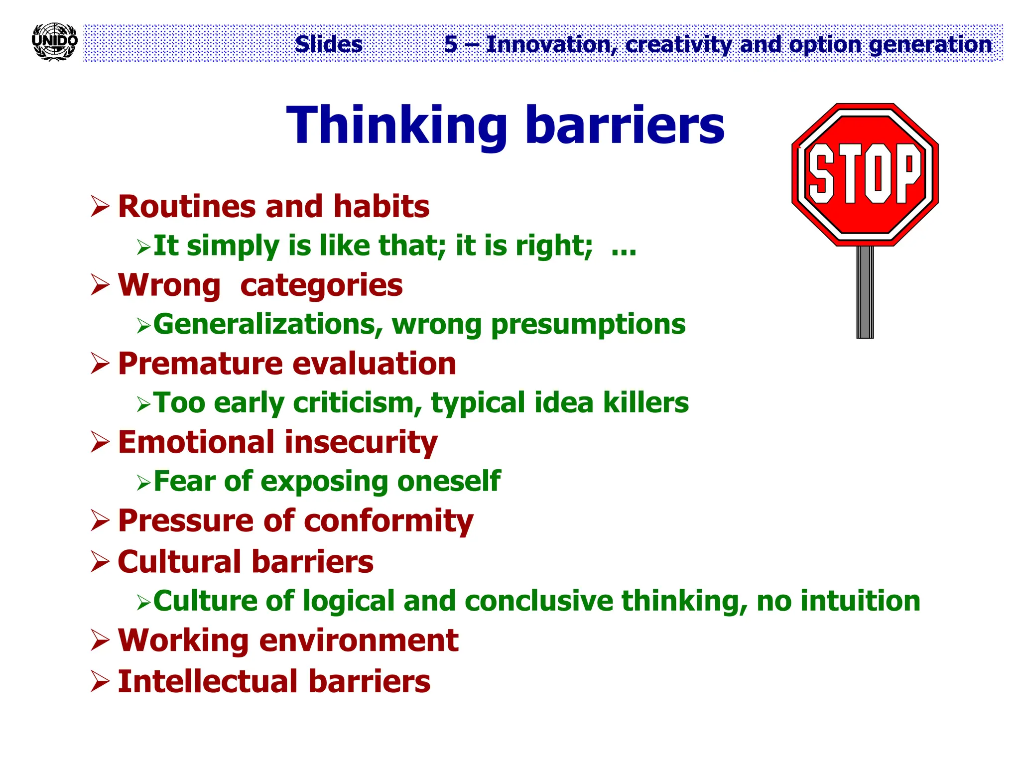 Slides 5 – Innovation, creativity and option generation
Thinking barriers
 Routines and habits
It simply is like that; it is right; ...
 Wrong categories
Generalizations, wrong presumptions
 Premature evaluation
Too early criticism, typical idea killers
 Emotional insecurity
Fear of exposing oneself
 Pressure of conformity
 Cultural barriers
Culture of logical and conclusive thinking, no intuition
 Working environment
 Intellectual barriers
 