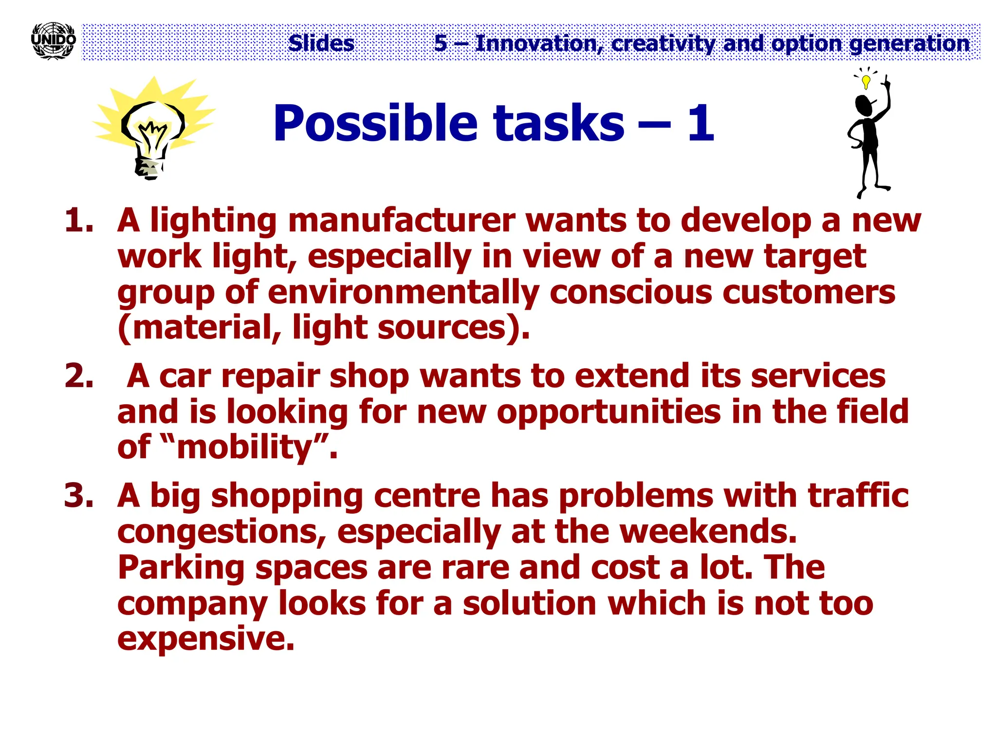 Slides 5 – Innovation, creativity and option generation
Possible tasks – 1
1. A lighting manufacturer wants to develop a new
work light, especially in view of a new target
group of environmentally conscious customers
(material, light sources).
2. A car repair shop wants to extend its services
and is looking for new opportunities in the field
of “mobility”.
3. A big shopping centre has problems with traffic
congestions, especially at the weekends.
Parking spaces are rare and cost a lot. The
company looks for a solution which is not too
expensive.
 