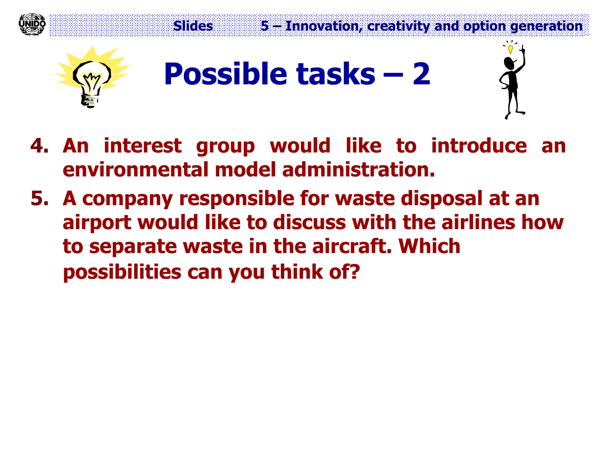 Slides 5 – Innovation, creativity and option generation
Possible tasks – 2
4. An interest group would like to introduce an
environmental model administration.
5. A company responsible for waste disposal at an
airport would like to discuss with the airlines how
to separate waste in the aircraft. Which
possibilities can you think of?
 