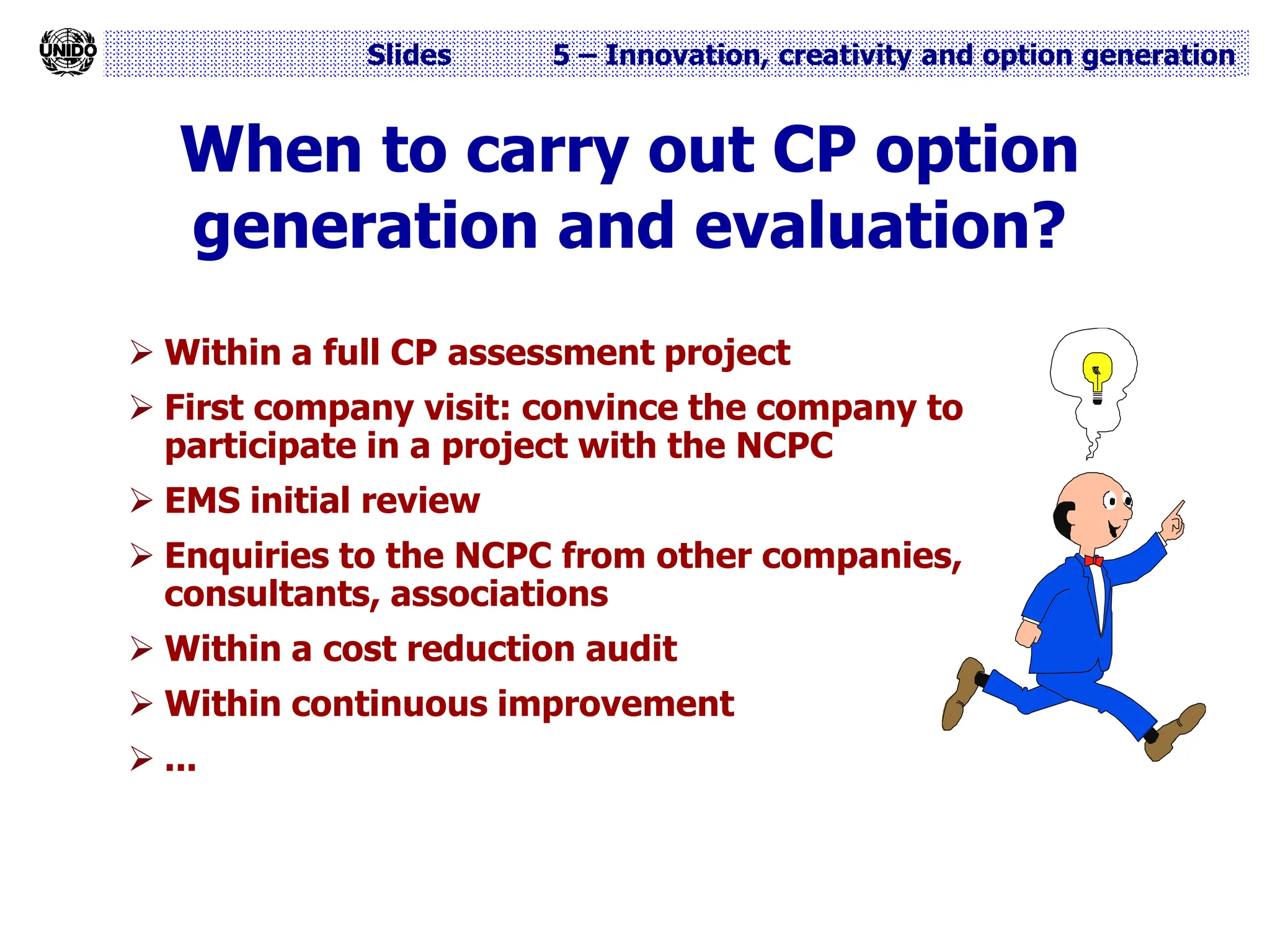 Slides 5 – Innovation, creativity and option generation
When to carry out CP option
generation and evaluation?
 Within a full CP assessment project
 First company visit: convince the company to
participate in a project with the NCPC
 EMS initial review
 Enquiries to the NCPC from other companies,
consultants, associations
 Within a cost reduction audit
 Within continuous improvement
 ...
 