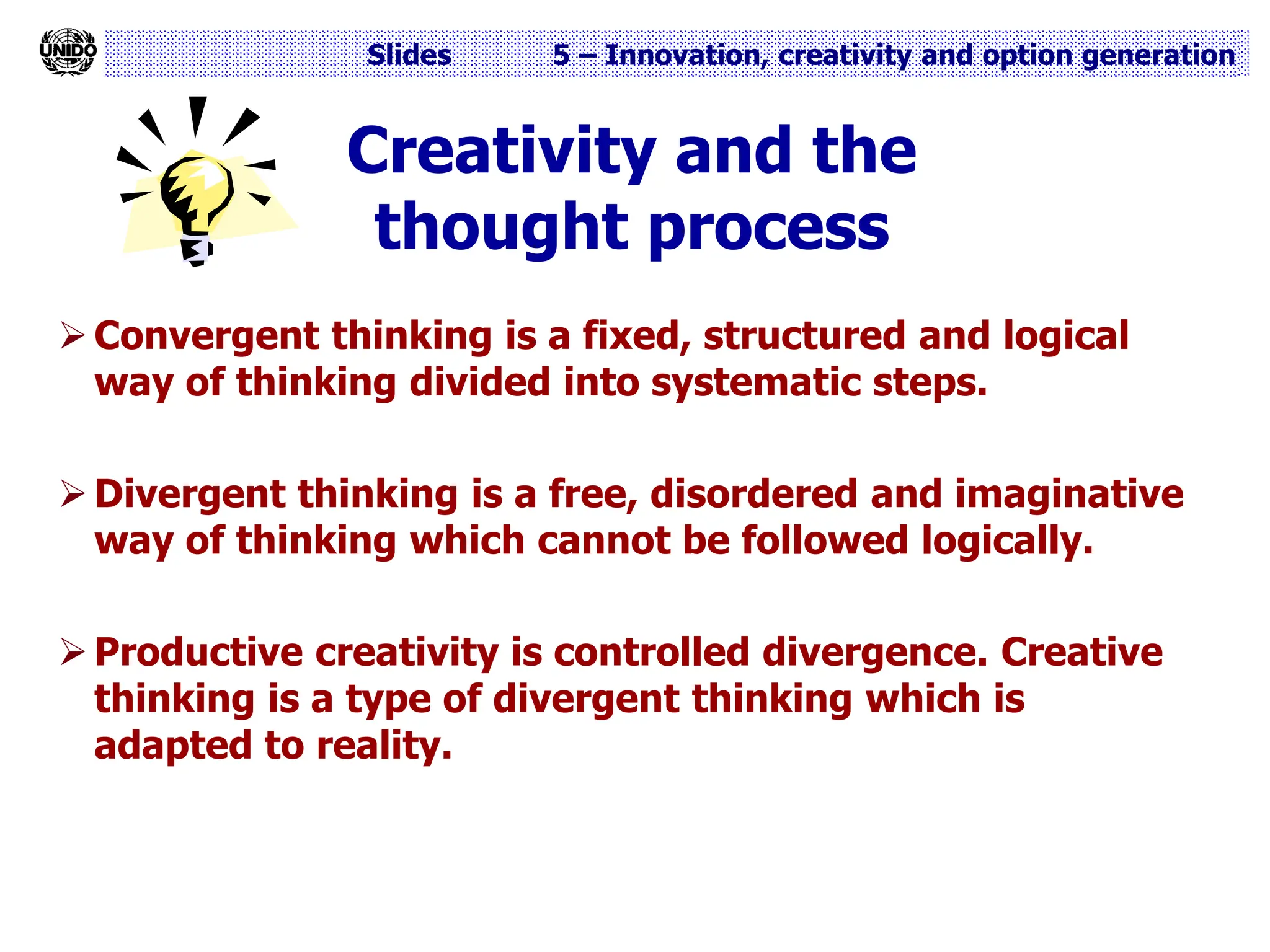 Slides 5 – Innovation, creativity and option generation
Creativity and the
thought process
 Convergent thinking is a fixed, structured and logical
way of thinking divided into systematic steps.
 Divergent thinking is a free, disordered and imaginative
way of thinking which cannot be followed logically.
 Productive creativity is controlled divergence. Creative
thinking is a type of divergent thinking which is
adapted to reality.
 