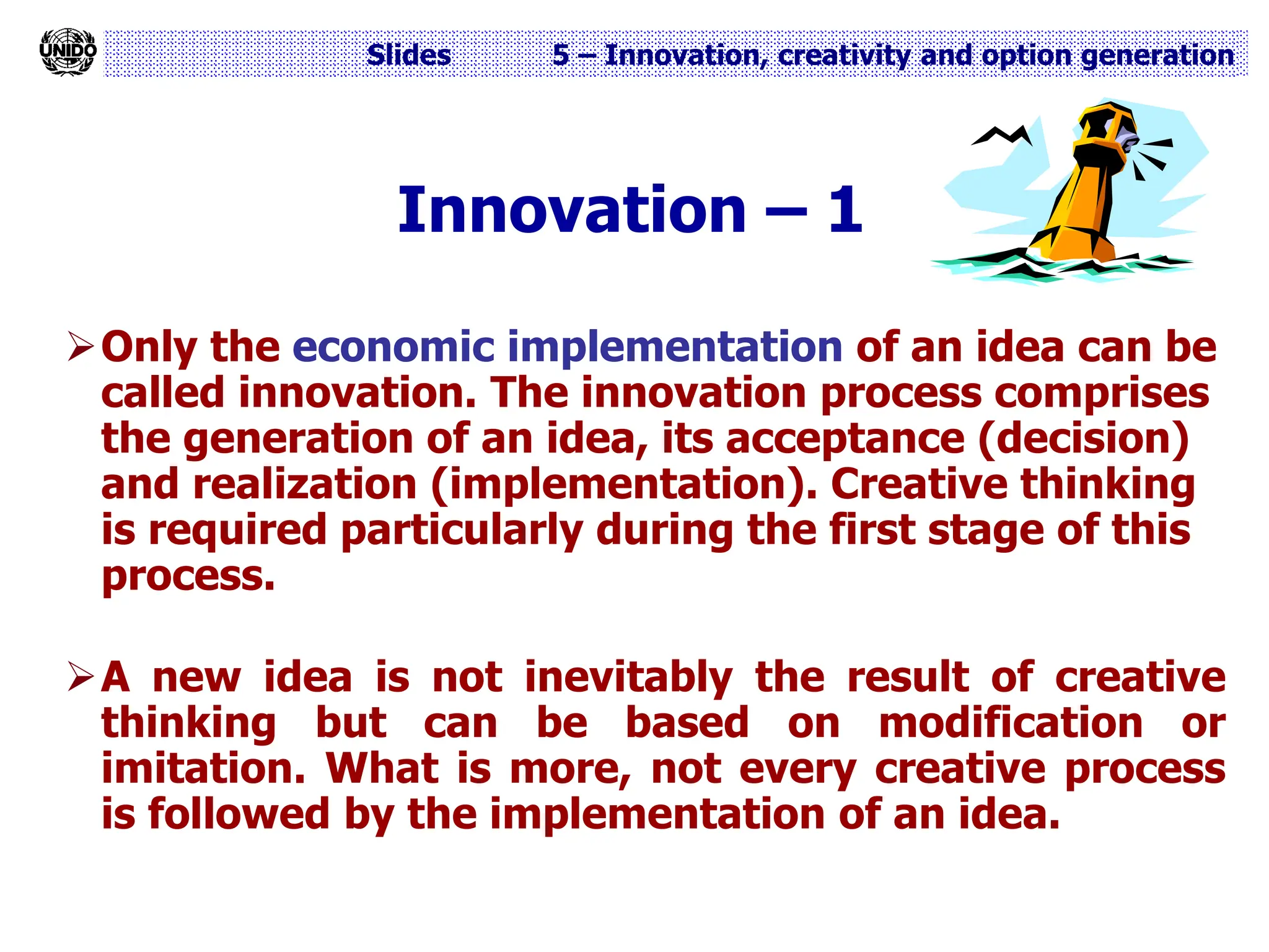 Slides 5 – Innovation, creativity and option generation
Innovation – 1
Only the economic implementation of an idea can be
called innovation. The innovation process comprises
the generation of an idea, its acceptance (decision)
and realization (implementation). Creative thinking
is required particularly during the first stage of this
process.
A new idea is not inevitably the result of creative
thinking but can be based on modification or
imitation. What is more, not every creative process
is followed by the implementation of an idea.
 