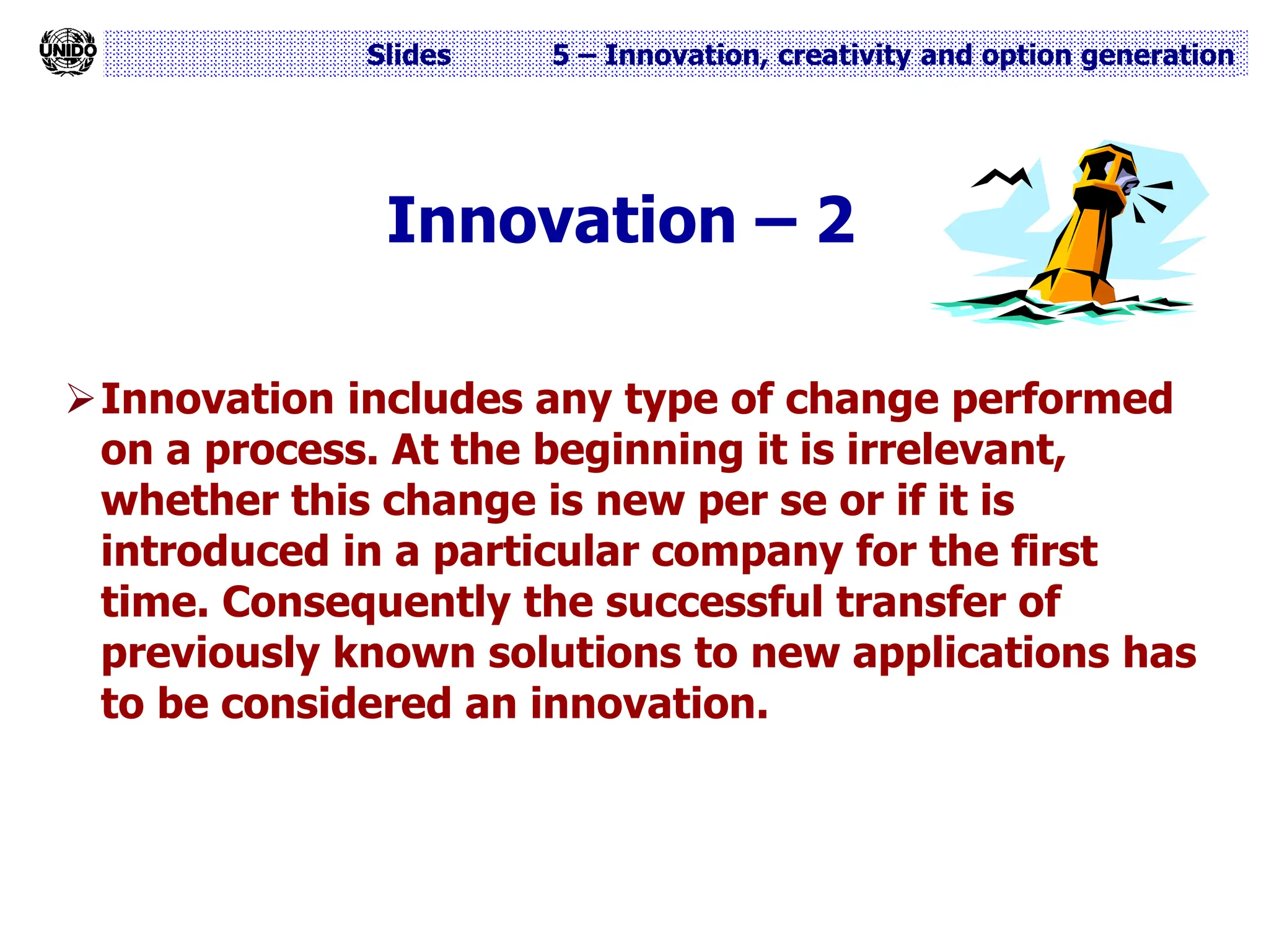 Slides 5 – Innovation, creativity and option generation
Innovation – 2
Innovation includes any type of change performed
on a process. At the beginning it is irrelevant,
whether this change is new per se or if it is
introduced in a particular company for the first
time. Consequently the successful transfer of
previously known solutions to new applications has
to be considered an innovation.
 
