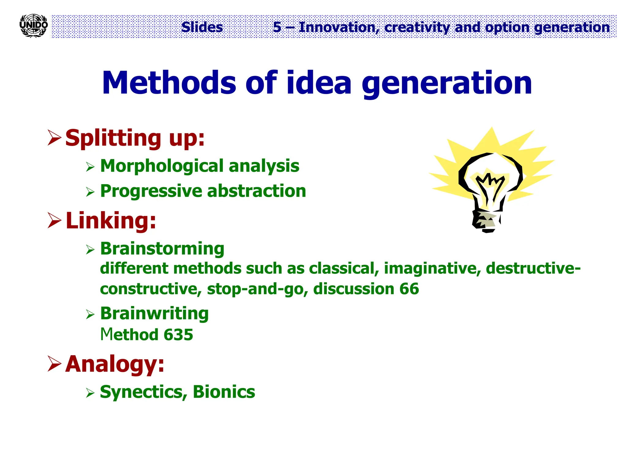 Slides 5 – Innovation, creativity and option generation
Methods of idea generation
Splitting up:
 Morphological analysis
 Progressive abstraction
Linking:
 Brainstorming
different methods such as classical, imaginative, destructive-
constructive, stop-and-go, discussion 66
 Brainwriting
Method 635
Analogy:
 Synectics, Bionics
 