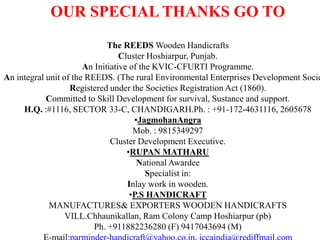 OUR SPECIAL THANKS GO TOThe REEDS Wooden HandicraftsCluster Hoshiarpur, Punjab.An Initiative of the KVIC-CFURTI Programme.An integral unit of the REEDS. (The rural Environmental Enterprises Development Society)Registered under the Societies Registration Act (1860).Committed to Skill Development for survival, Sustance and support.H.Q. :#1116, SECTOR 33-C, CHANDIGARH.Ph. : +91-172-4631116, 2605678JagmohanAngraMob. : 9815349297Cluster Development Executive.RUPAN MATHARUNational AwardeeSpecialist in:Inlay work in wooden.P.S HANDICRAFTMANUFACTURES& EXPORTERS WOODEN HANDICRAFTSVILL.Chhaunikallan, Ram Colony Camp Hoshiarpur (pb)Ph. +911882236280 (F) 9417043694 (M)E-mail:parminder-handicraft@yahoo.co.in, iccaindia@rediffmail.com