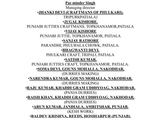 Par minder SinghManaging directorJHANKI DEVI (CRAFTMANS OF PHULKARI).TRIPURI(PATIALA)JUGAL KISHORE.PUNJABI JUTTIES CRAFTMANS, TOPKHANAMOR,PATIALAVIJAY KISHOREPUNJABI JUTTIE, TOPKHANAMOR, PATIALASANJAY RATHOREPARANDHI, PHULWALA CHOWK, PATIALA.BHAGWANTI DEVI.PHULKARI CRAFT, TRIPALI, PATIALASATISH KUMAR.PUNJABI JUTTIES CRAFT, TOPKHANAMOR, PATIALA.SOMA DEVI, GOUNS MOHALLA, NAKODHAR.(DURRIES MAKING)NARENDRA KUMAR, GOUNS MOHALLA, NAKODHAR.(DURRIES MAKING)RAJU KUMAR, KHADDI GRAM UDH0YOAG, NAKHODAR.(PANJA DURRIES)RAISH KHAN, KHADDI GRAM UDH0YOAG, NAKHODAR.(PANJA DURRIES)ARUN KUMAR, JANDIALA, AMRITSHAR, PUNJAB.(KESH WORK)BALDEV KRISHNA, REEDS, HOSHIARPUR (PUNJAB).(INLAY WORK)JOGINDAR SINGH, PAL, ADAMWAL, HOSHIARPUR, (PUNJAB).(INLAY WORK).SURENDAR NATH, ADAMWAL, HOSHIARPUR, (PUNJAB).(HATTHI SPECIALIST, INLAY WORK).VIJAY KUMAR, ADAMWAL, HOSHIARPUR, (PUNJAB).(INLAY WORK).HUZ MOHMOOD, KOT KHALSA, AMRITSAR (PUNJAB).(JALI WORK).SHANTI DEVI, KOT KHALSA, AMRITSAR(PUNJAB)(JALI WORK)SHARDA DEVI, KOT KHALSA, AMRITSAR,(PUNAJB)(JALI WORK)RAKESH KUMAR, KOT KHALSA, AMRITSAR,(PUNJAB)(JALI WORK)LAL CHAND, KOT KHALSA, AMRITSAR,(PUNJAB)(JALI WORK)MINAKSHI DEVI           (PUNJABI JUTTI)