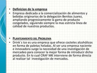 • Definicion de la empresa
• Empresa dedicada a la comercialización de alimentos y
bebidas originarios de la delegación Benitos Juarez,
ampliando progresivamente la gama de producto
congelados, siguiendo siempre la mas estricta línea de
calidad de nuestros productos.
• PLANTEAMIENTO DEL PROBLEMA
• Drink´s Ice es una empresa que ofrece cocteles alcohólicos
en forma de paletas heladas. Al ser una empresa naciente
e innovadora surge la necesidad de una investigación de
mercadeo para conocer la mejor forma de introducir dicho
producto. En lo cual CRAF MK interviene de forma directa
al realizar tal investigación de mercados.
 