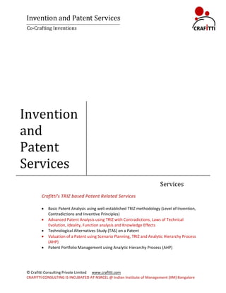 Invention and Patent Services
 Co-Crafting Inventions




Invention
and
Patent
Services
                                                                           Services
         Crafitti’s TRIZ based Patent Related Services

            Basic Patent Analysis using well-established TRIZ methodology (Level of Invention,
             Contradictions and Inventive Principles)
            Advanced Patent Analysis using TRIZ with Contradictions, Laws of Technical
             Evolution, Ideality, Function analysis and Knowledge Effects
            Technological Alternatives Study (TAS) on a Patent
            Valuation of a Patent using Scenario Planning, TRIZ and Analytic Hierarchy Process
             (AHP)
            Patent Portfolio Management using Analytic Hierarchy Process (AHP)




 © Crafitti Consulting Private Limited www.crafitti.com
 CRAFITTI CONSULTING IS INCUBATED AT NSRCEL @ Indian Institute of Management (IIM) Bangalore
 